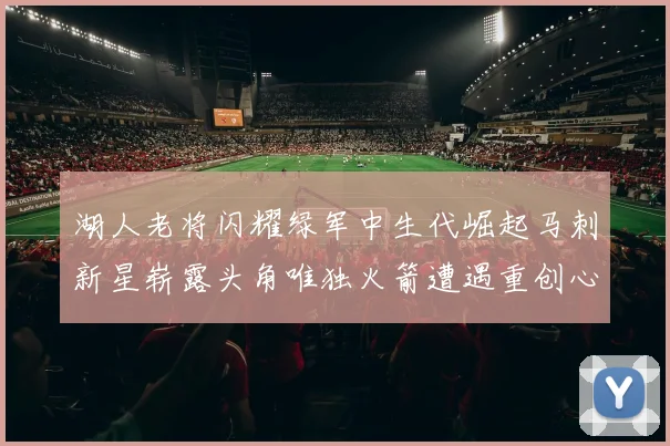 湖人老将闪耀绿军中生代崛起马刺新星崭露头角唯独火箭遭遇重创心碎不已