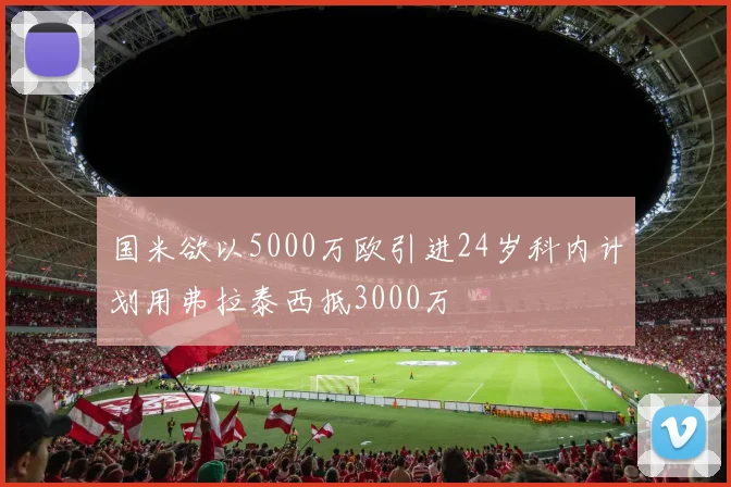 国米欲以5000万欧引进24岁科内计划用弗拉泰西抵3000万