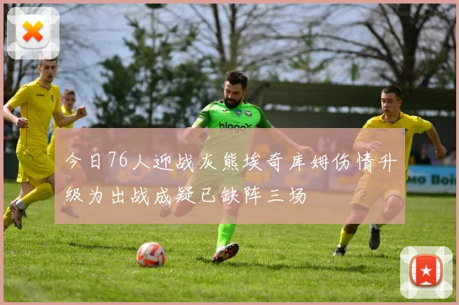 今日76人迎战灰熊埃奇库姆伤情升级为出战成疑已缺阵三场