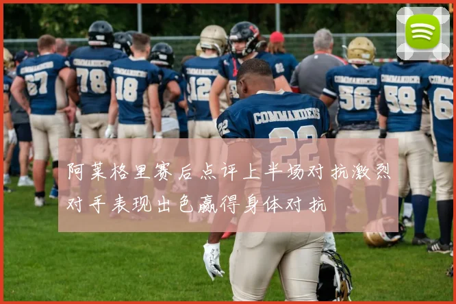 阿莱格里赛后点评上半场对抗激烈对手表现出色赢得身体对抗