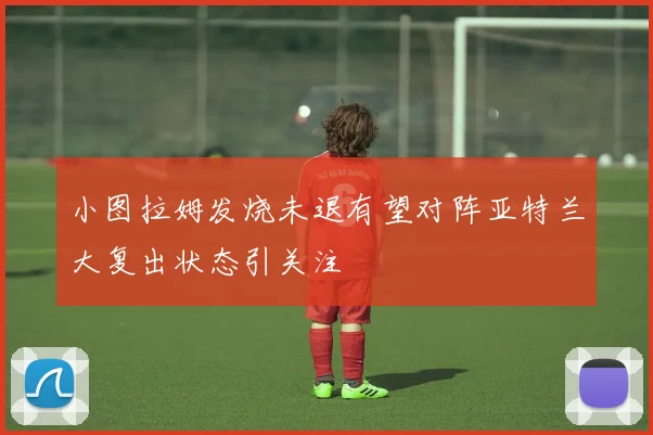 小图拉姆发烧未退有望对阵亚特兰大复出状态引关注