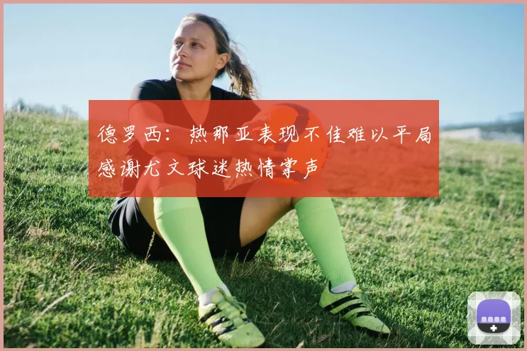 德罗西：热那亚表现不佳难以平局感谢尤文球迷热情掌声