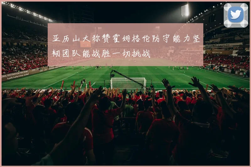 亚历山大称赞霍姆格伦防守能力坚韧团队能战胜一切挑战