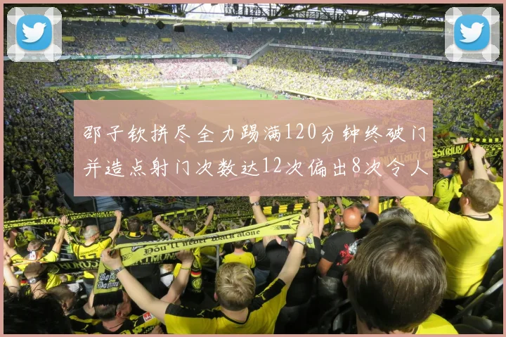 邵子钦拼尽全力踢满120分钟终破门并造点射门次数达12次偏出8次令人惋惜