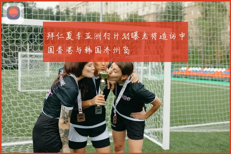 拜仁夏季亚洲行计划曝光将造访中国香港与韩国济州岛
