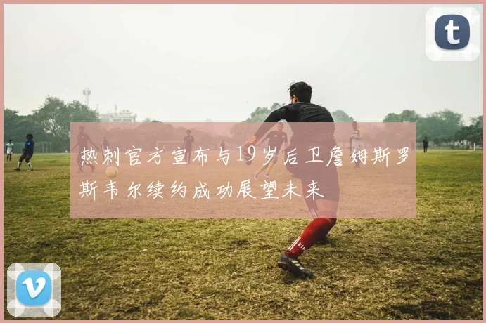 热刺官方宣布与19岁后卫詹姆斯罗斯韦尔续约成功展望未来