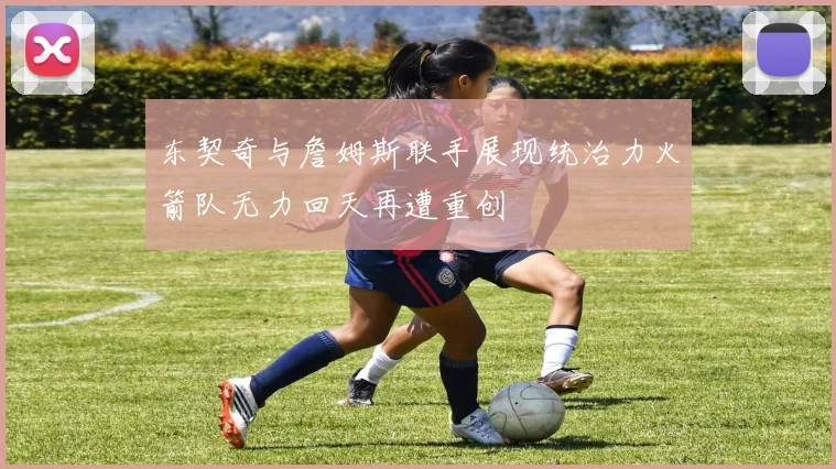 东契奇与詹姆斯联手展现统治力火箭队无力回天再遭重创